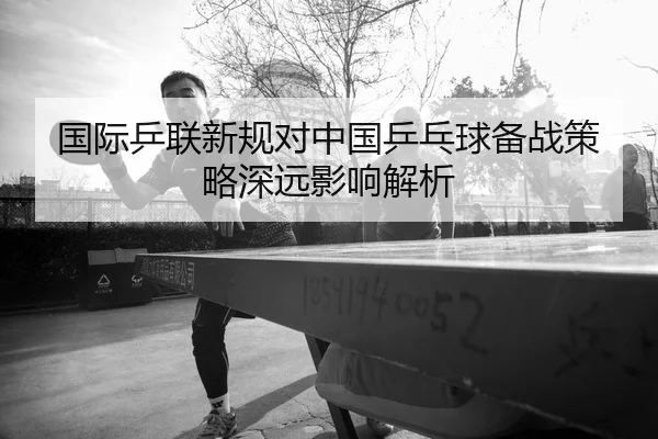 国际乒联新规对中国乒乓球备战策略深远影响解析